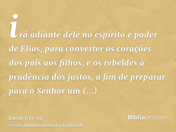 irá adiante dele no espírito e poder de Elias, para converter os corações dos pais aos filhos, e os rebeldes à prudência dos justos, a fim de preparar para o Se