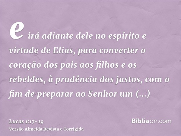 e irá adiante dele no espírito e virtude de Elias, para converter o coração dos pais aos filhos e os rebeldes, à prudência dos justos, com o fim de preparar ao 