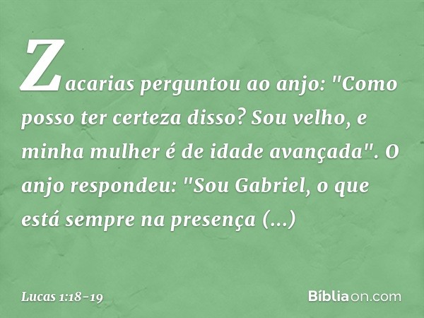 Zacarias perguntou ao anjo: "Como posso ter certeza disso? Sou velho, e minha mulher é de idade avançada". O anjo respondeu: "Sou Gabriel, o que está sempre na 