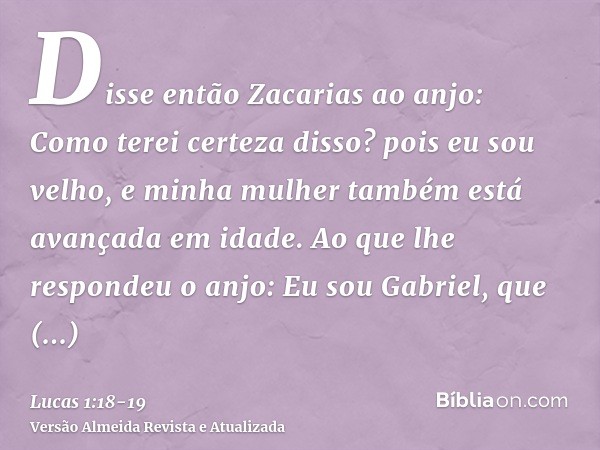 Disse então Zacarias ao anjo: Como terei certeza disso? pois eu sou velho, e minha mulher também está avançada em idade.Ao que lhe respondeu o anjo: Eu sou Gabr