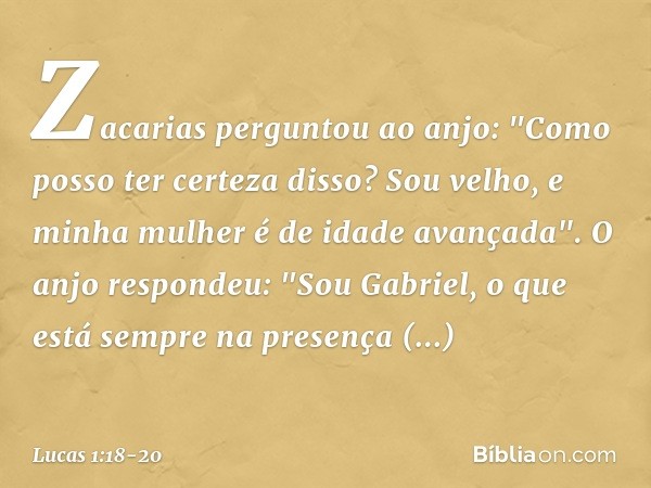 Zacarias perguntou ao anjo: "Como posso ter certeza disso? Sou velho, e minha mulher é de idade avançada". O anjo respondeu: "Sou Gabriel, o que está sempre na 