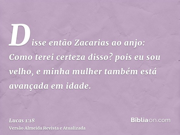 Disse então Zacarias ao anjo: Como terei certeza disso? pois eu sou velho, e minha mulher também está avançada em idade.