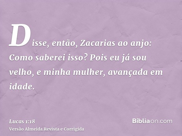 Disse, então, Zacarias ao anjo: Como saberei isso? Pois eu já sou velho, e minha mulher, avançada em idade.