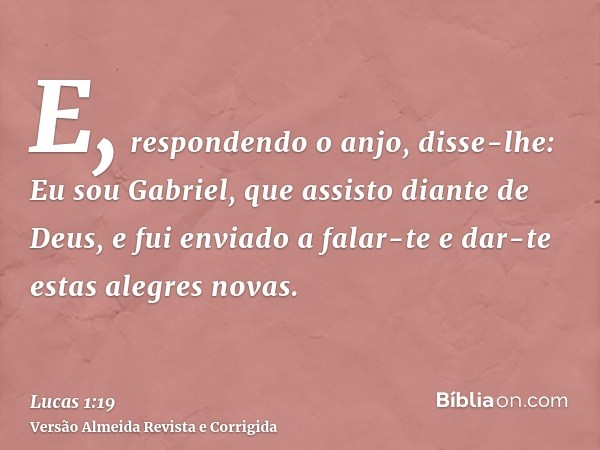 E, respondendo o anjo, disse-lhe: Eu sou Gabriel, que assisto diante de Deus, e fui enviado a falar-te e dar-te estas alegres novas.