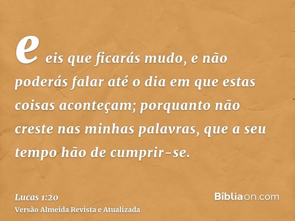 e eis que ficarás mudo, e não poderás falar até o dia em que estas coisas aconteçam; porquanto não creste nas minhas palavras, que a seu tempo hão de cumprir-se