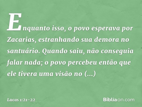 Enquanto isso, o povo esperava por Zacarias, estranhando sua demora no santuário. Quando saiu, não conseguia falar nada; o povo percebeu então que ele tivera um