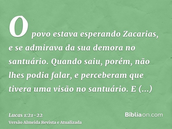 O povo estava esperando Zacarias, e se admirava da sua demora no santuário.Quando saiu, porém, não lhes podia falar, e perceberam que tivera uma visão no santuá