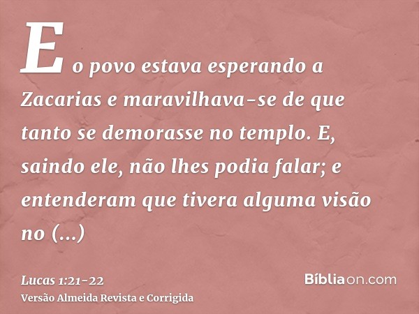 E o povo estava esperando a Zacarias e maravilhava-se de que tanto se demorasse no templo.E, saindo ele, não lhes podia falar; e entenderam que tivera alguma vi