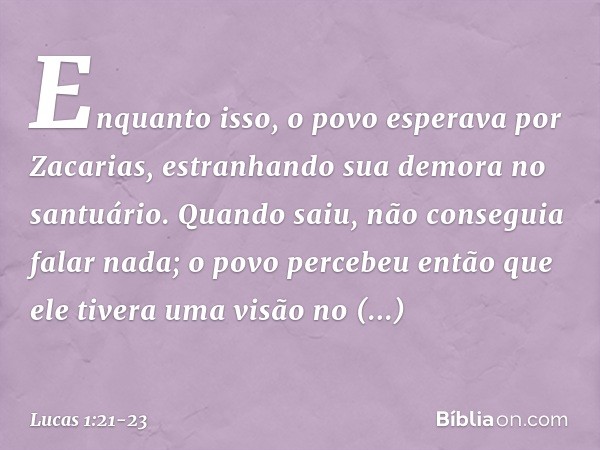 Enquanto isso, o povo esperava por Zacarias, estranhando sua demora no santuário. Quando saiu, não conseguia falar nada; o povo percebeu então que ele tivera um