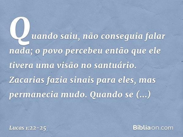 Quando saiu, não conseguia falar nada; o povo percebeu então que ele tivera uma visão no santuário. Zacarias fazia sinais para eles, mas permanecia mudo. Quando