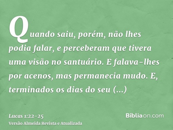 Quando saiu, porém, não lhes podia falar, e perceberam que tivera uma visão no santuário. E falava-lhes por acenos, mas permanecia mudo.E, terminados os dias do