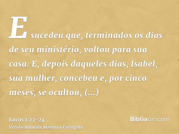 E sucedeu que, terminados os dias de seu ministério, voltou para sua casa.E, depois daqueles dias, Isabel, sua mulher, concebeu e, por cinco meses, se ocultou, 