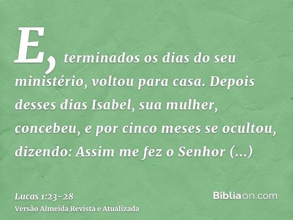 E, terminados os dias do seu ministério, voltou para casa.Depois desses dias Isabel, sua mulher, concebeu, e por cinco meses se ocultou, dizendo:Assim me fez o 