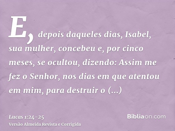 E, depois daqueles dias, Isabel, sua mulher, concebeu e, por cinco meses, se ocultou, dizendo:Assim me fez o Senhor, nos dias em que atentou em mim, para destru