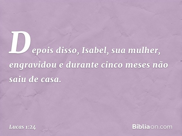 Depois disso, Isabel, sua mulher, engravidou e durante cinco meses não saiu de casa. -- Lucas 1:24