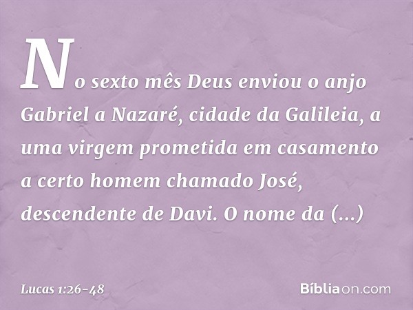 No sexto mês Deus enviou o anjo Gabriel a Nazaré, cidade da Galileia, a uma virgem prometida em casamento a certo homem chamado José, descendente de Davi. O nom