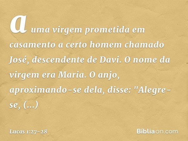 a uma virgem prometida em casamento a certo homem chamado José, descendente de Davi. O nome da virgem era Maria. O anjo, aproximando-se dela, disse: "Alegre-se,