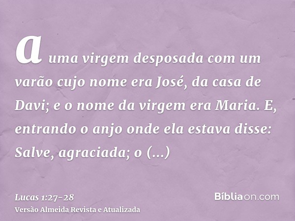 a uma virgem desposada com um varão cujo nome era José, da casa de Davi; e o nome da virgem era Maria.E, entrando o anjo onde ela estava disse: Salve, agraciada