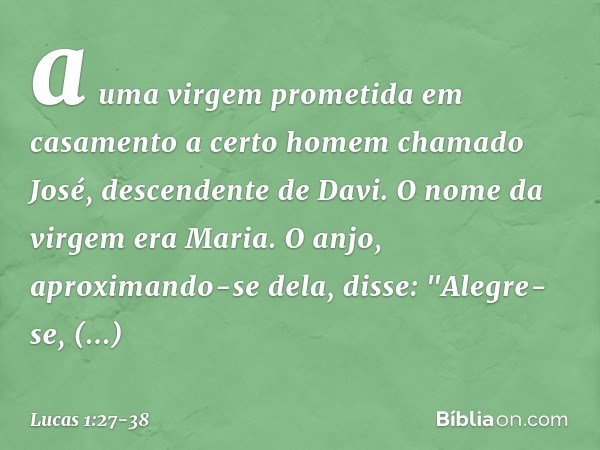 a uma virgem prometida em casamento a certo homem chamado José, descendente de Davi. O nome da virgem era Maria. O anjo, aproximando-se dela, disse: "Alegre-se,