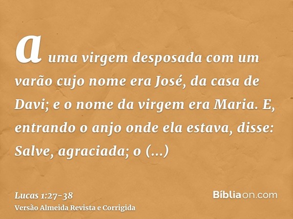 a uma virgem desposada com um varão cujo nome era José, da casa de Davi; e o nome da virgem era Maria.E, entrando o anjo onde ela estava, disse: Salve, agraciad