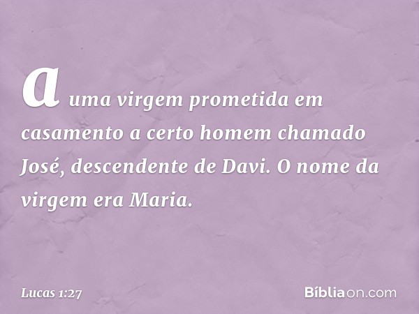 a uma virgem prometida em casamento a certo homem chamado José, descendente de Davi. O nome da virgem era Maria. -- Lucas 1:27