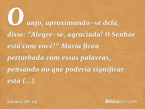 O anjo, aproximando-se dela, disse: "Alegre-se, agraciada! O Senhor está com você!" Maria ficou perturbada com essas palavras, pensando no que poderia significa