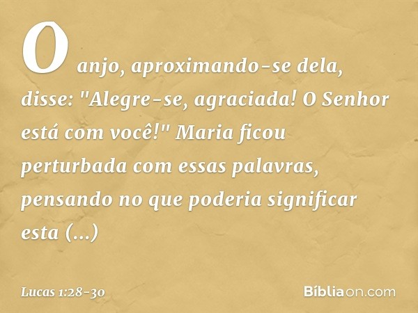 O anjo, aproximando-se dela, disse: "Alegre-se, agraciada! O Senhor está com você!" Maria ficou perturbada com essas palavras, pensando no que poderia significa