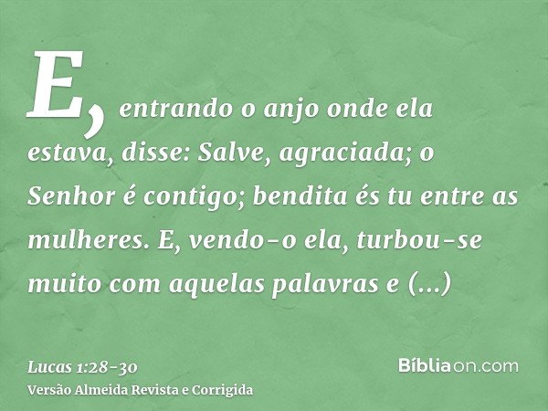 E, entrando o anjo onde ela estava, disse: Salve, agraciada; o Senhor é contigo; bendita és tu entre as mulheres.E, vendo-o ela, turbou-se muito com aquelas pal