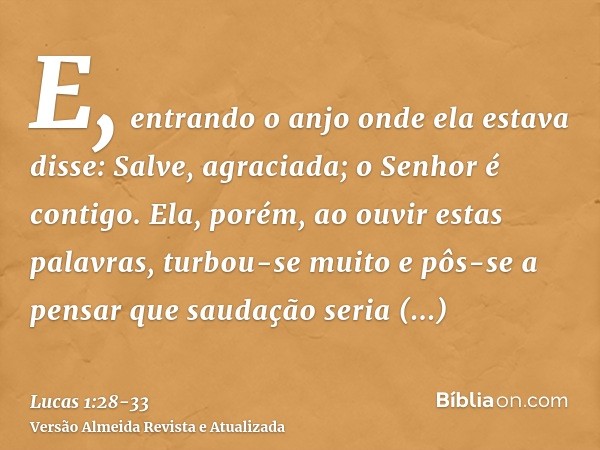 E, entrando o anjo onde ela estava disse: Salve, agraciada; o Senhor é contigo.Ela, porém, ao ouvir estas palavras, turbou-se muito e pôs-se a pensar que saudaç