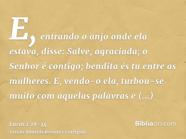 E, entrando o anjo onde ela estava, disse: Salve, agraciada; o Senhor é contigo; bendita és tu entre as mulheres.E, vendo-o ela, turbou-se muito com aquelas pal