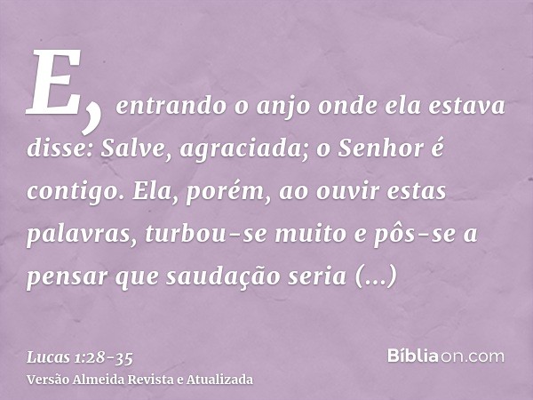 E, entrando o anjo onde ela estava disse: Salve, agraciada; o Senhor é contigo.Ela, porém, ao ouvir estas palavras, turbou-se muito e pôs-se a pensar que saudaç