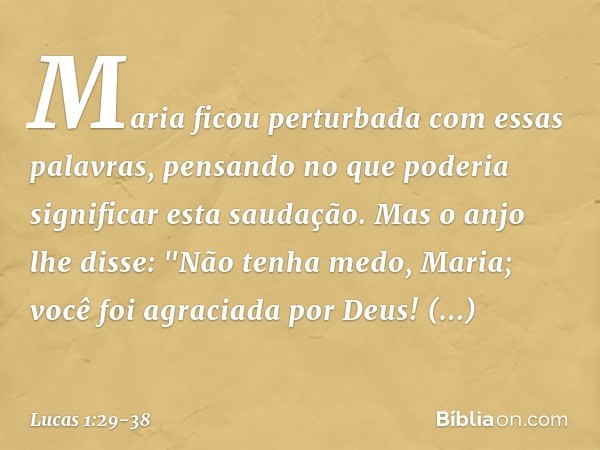 Maria ficou perturbada com essas palavras, pensando no que poderia significar esta saudação. Mas o anjo lhe disse:
"Não tenha medo, Maria;
você foi agraciada po