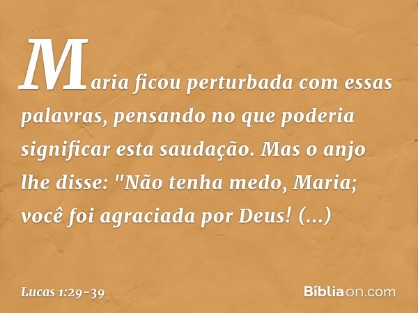 Maria ficou perturbada com essas palavras, pensando no que poderia significar esta saudação. Mas o anjo lhe disse:
"Não tenha medo, Maria;
você foi agraciada po