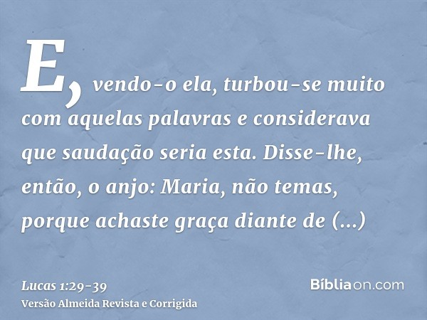 E, vendo-o ela, turbou-se muito com aquelas palavras e considerava que saudação seria esta.Disse-lhe, então, o anjo: Maria, não temas, porque achaste graça dian