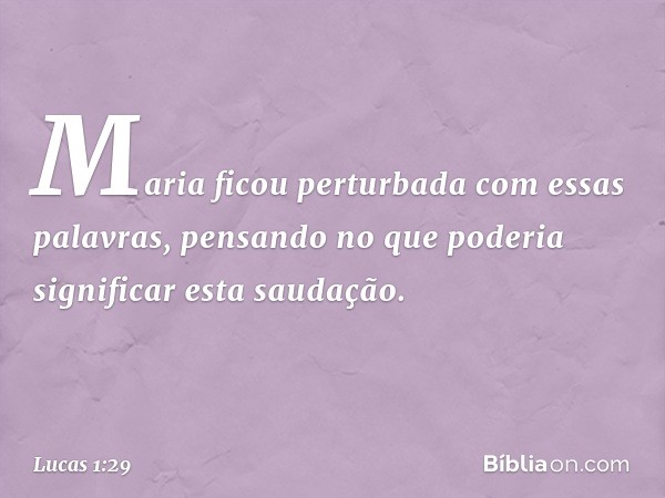 Maria ficou perturbada com essas palavras, pensando no que poderia significar esta saudação. -- Lucas 1:29