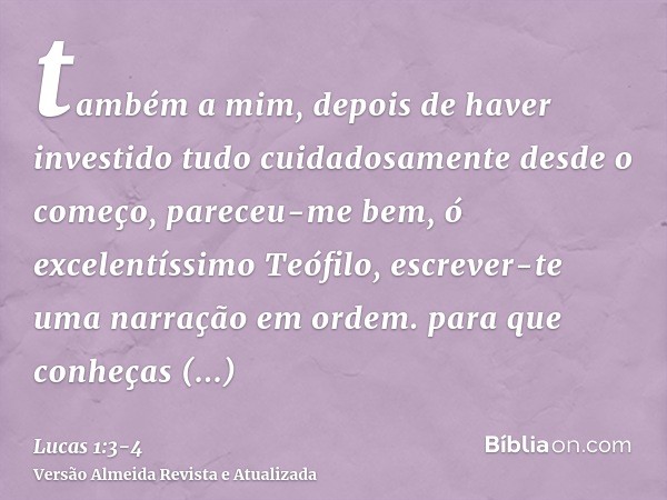 também a mim, depois de haver investido tudo cuidadosamente desde o começo, pareceu-me bem, ó excelentíssimo Teófilo, escrever-te uma narração em ordem.para que