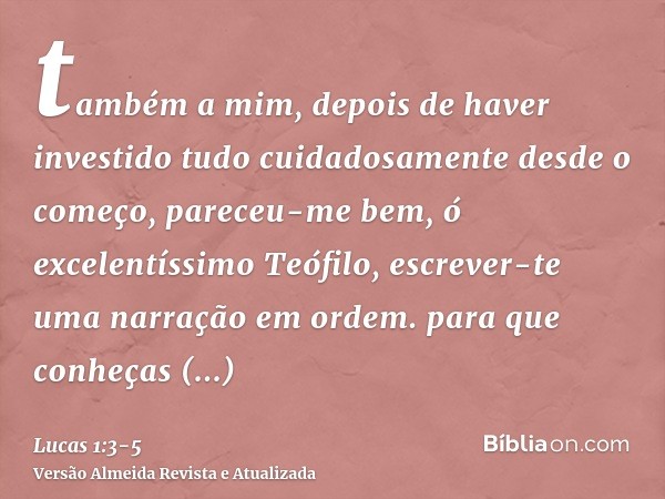 também a mim, depois de haver investido tudo cuidadosamente desde o começo, pareceu-me bem, ó excelentíssimo Teófilo, escrever-te uma narração em ordem.para que