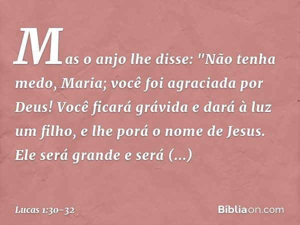 Mas o anjo lhe disse:
"Não tenha medo, Maria;
você foi agraciada por Deus! Você ficará grávida
e dará à luz um filho,
e lhe porá o nome de Jesus. Ele será grand