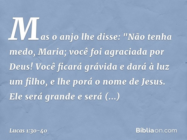 Mas o anjo lhe disse:
"Não tenha medo, Maria;
você foi agraciada por Deus! Você ficará grávida
e dará à luz um filho,
e lhe porá o nome de Jesus. Ele será grand