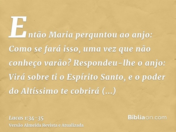 Então Maria perguntou ao anjo: Como se fará isso, uma vez que não conheço varão?Respondeu-lhe o anjo: Virá sobre ti o Espírito Santo, e o poder do Altíssimo te 