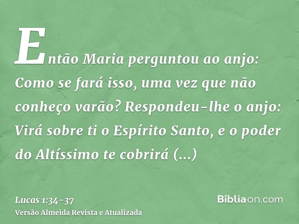 Então Maria perguntou ao anjo: Como se fará isso, uma vez que não conheço varão?Respondeu-lhe o anjo: Virá sobre ti o Espírito Santo, e o poder do Altíssimo te 