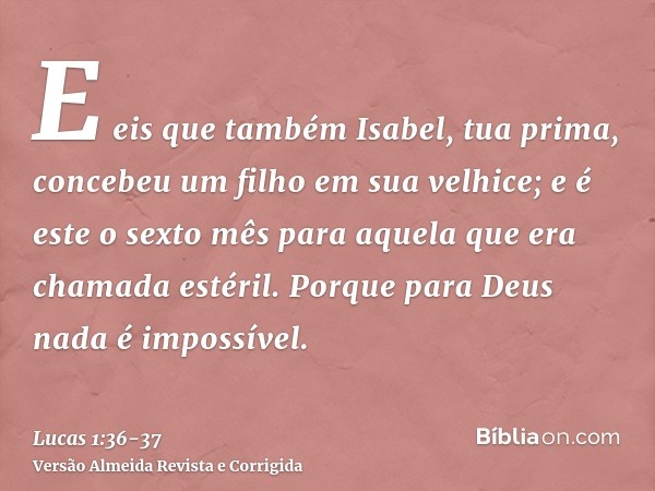 E eis que também Isabel, tua prima, concebeu um filho em sua velhice; e é este o sexto mês para aquela que era chamada estéril.Porque para Deus nada é impossíve