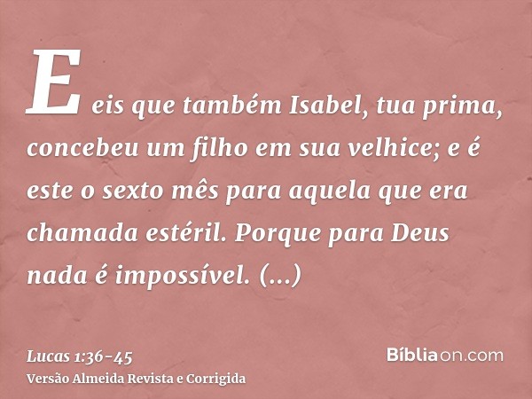 E eis que também Isabel, tua prima, concebeu um filho em sua velhice; e é este o sexto mês para aquela que era chamada estéril.Porque para Deus nada é impossíve