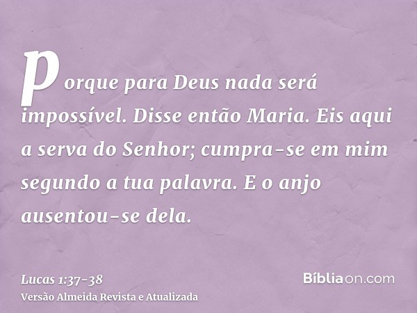 porque para Deus nada será impossível.Disse então Maria. Eis aqui a serva do Senhor; cumpra-se em mim segundo a tua palavra. E o anjo ausentou-se dela.