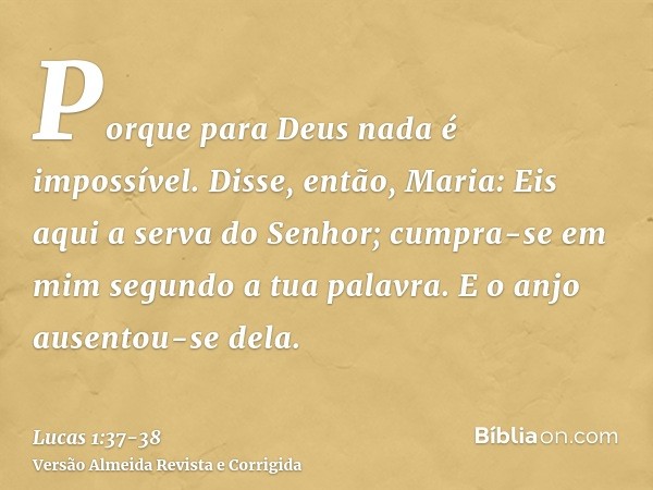 Porque para Deus nada é impossível.Disse, então, Maria: Eis aqui a serva do Senhor; cumpra-se em mim segundo a tua palavra. E o anjo ausentou-se dela.