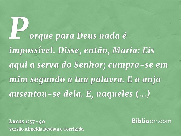 Porque para Deus nada é impossível.Disse, então, Maria: Eis aqui a serva do Senhor; cumpra-se em mim segundo a tua palavra. E o anjo ausentou-se dela.E, naquele