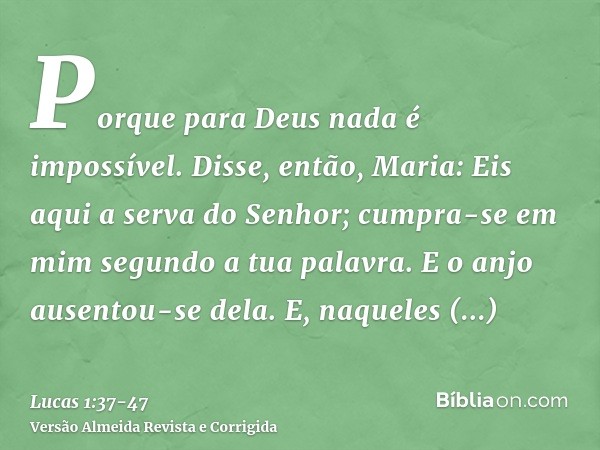 Porque para Deus nada é impossível.Disse, então, Maria: Eis aqui a serva do Senhor; cumpra-se em mim segundo a tua palavra. E o anjo ausentou-se dela.E, naquele