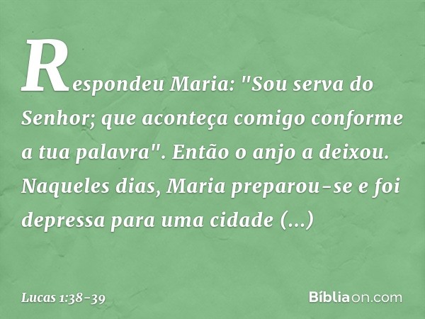 Respondeu Maria: "Sou serva do Senhor; que aconteça comigo conforme a tua palavra". Então o anjo a deixou. Naqueles dias, Maria preparou-se e foi depressa para 