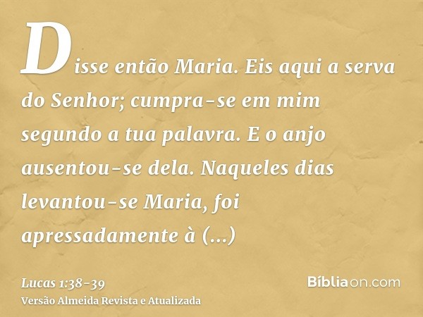 Disse então Maria. Eis aqui a serva do Senhor; cumpra-se em mim segundo a tua palavra. E o anjo ausentou-se dela.Naqueles dias levantou-se Maria, foi apressadam