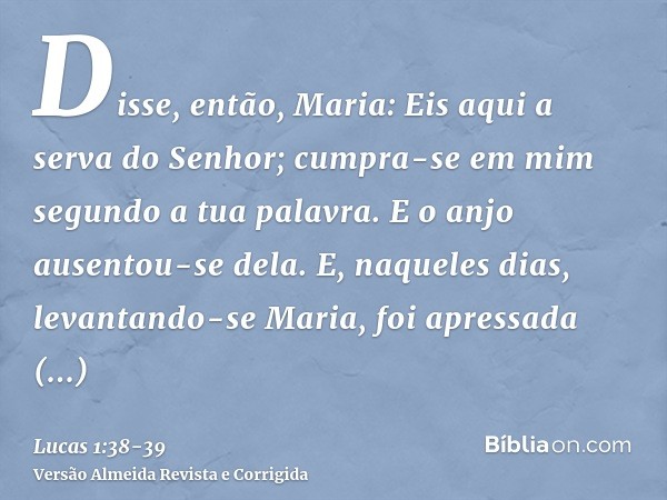 Disse, então, Maria: Eis aqui a serva do Senhor; cumpra-se em mim segundo a tua palavra. E o anjo ausentou-se dela.E, naqueles dias, levantando-se Maria, foi ap